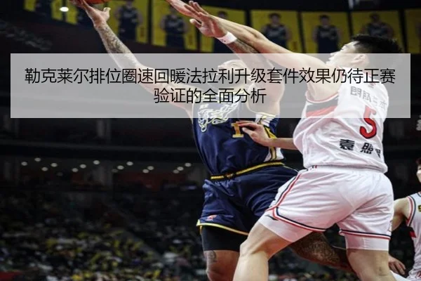 勒克莱尔排位圈速回暖法拉利升级套件效果仍待正赛验证的全面分析